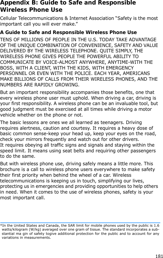 181Appendix B: Guide to Safe and Responsible Wireless Phone UseCellular Telecommunications &amp; Internet Association “Safety is the most important call you will ever make.”A Guide to Safe and Responsible Wireless Phone UseTENS OF MILLIONS OF PEOPLE IN THE U.S. TODAY TAKE ADVANTAGE OF THE UNIQUE COMBINATION OF CONVENIENCE, SAFETY AND VALUE DELIVERED BY THE WIRELESS TELEPHONE. QUITE SIMPLY, THE WIRELESS PHONE GIVES PEOPLE THE POWERFUL ABILITY TO COMMUNICATE BY VOICE-ALMOST ANYWHERE, ANYTIME-WITH THE BOSS, WITH A CLIENT, WITH THE KIDS, WITH EMERGENCY PERSONNEL OR EVEN WITH THE POLICE. EACH YEAR, AMERICANS MAKE BILLIONS OF CALLS FROM THEIR WIRELESS PHONES, AND THE NUMBERS ARE RAPIDLY GROWING.But an important responsibility accompanies those benefits, one that every wireless phone user must uphold. When driving a car, driving is your first responsibility. A wireless phone can be an invaluable tool, but good judgment must be exercised at all times while driving a motor vehicle whether on the phone or not.The basic lessons are ones we all learned as teenagers. Driving requires alertness, caution and courtesy. It requires a heavy dose of basic common sense-keep your head up, keep your eyes on the road, check your mirrors frequently and watch out for other drivers. It requires obeying all traffic signs and signals and staying within the speed limit. It means using seat belts and requiring other passengers to do the same. But with wireless phone use, driving safely means a little more. This brochure is a call to wireless phone users everywhere to make safety their first priority when behind the wheel of a car. Wireless telecommunications is keeping us in touch, simplifying our lives, protecting us in emergencies and providing opportunities to help others in need. When it comes to the use of wireless phones, safety is your most important call.*In the United States and Canada, the SAR limit for mobile phones used by the public is 1.6watts/kilogram (W/kg) averaged over one gram of tissue. The standard incorporates a sub-stantial ma gin of safety togive additional protection for the public and to account for anyvariations in measurements.