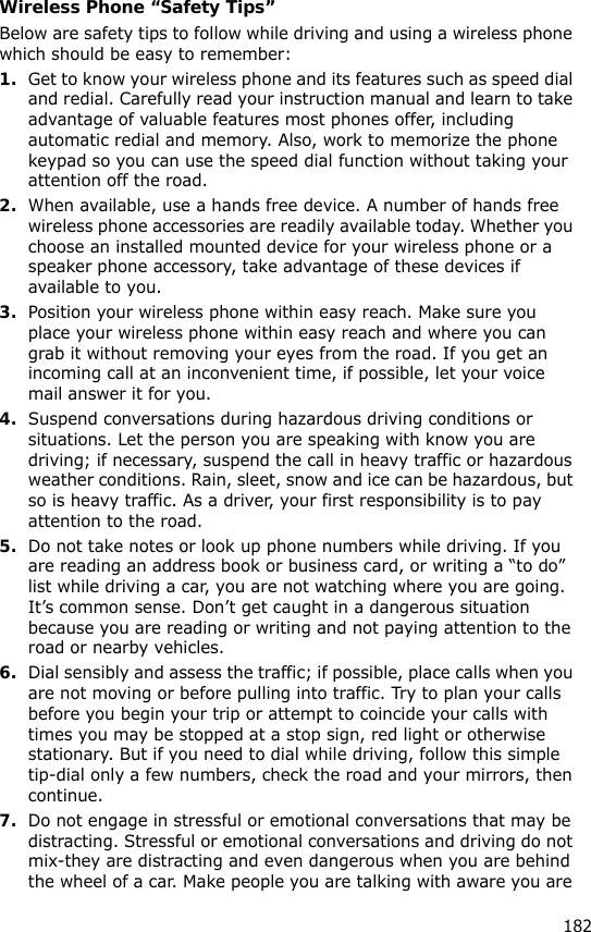 182Wireless Phone “Safety Tips”Below are safety tips to follow while driving and using a wireless phone which should be easy to remember:1.Get to know your wireless phone and its features such as speed dial and redial. Carefully read your instruction manual and learn to take advantage of valuable features most phones offer, including automatic redial and memory. Also, work to memorize the phone keypad so you can use the speed dial function without taking your attention off the road.2.When available, use a hands free device. A number of hands free wireless phone accessories are readily available today. Whether you choose an installed mounted device for your wireless phone or a speaker phone accessory, take advantage of these devices if available to you.3.Position your wireless phone within easy reach. Make sure you place your wireless phone within easy reach and where you can grab it without removing your eyes from the road. If you get an incoming call at an inconvenient time, if possible, let your voice mail answer it for you.4.Suspend conversations during hazardous driving conditions or situations. Let the person you are speaking with know you are driving; if necessary, suspend the call in heavy traffic or hazardous weather conditions. Rain, sleet, snow and ice can be hazardous, but so is heavy traffic. As a driver, your first responsibility is to pay attention to the road.5.Do not take notes or look up phone numbers while driving. If you are reading an address book or business card, or writing a “to do” list while driving a car, you are not watching where you are going. It’s common sense. Don’t get caught in a dangerous situation because you are reading or writing and not paying attention to the road or nearby vehicles.6.Dial sensibly and assess the traffic; if possible, place calls when you are not moving or before pulling into traffic. Try to plan your calls before you begin your trip or attempt to coincide your calls with times you may be stopped at a stop sign, red light or otherwise stationary. But if you need to dial while driving, follow this simple tip-dial only a few numbers, check the road and your mirrors, then continue.7.Do not engage in stressful or emotional conversations that may be distracting. Stressful or emotional conversations and driving do not mix-they are distracting and even dangerous when you are behind the wheel of a car. Make people you are talking with aware you are 