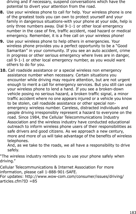 183driving and if necessary, suspend conversations which have the potential to divert your attention from the road.8.Use your wireless phone to call for help. Your wireless phone is one of the greatest tools you can own to protect yourself and your family in dangerous situations-with your phone at your side, help is only three numbers away. Dial 9-1-1 or other local emergency number in the case of fire, traffic accident, road hazard or medical emergency. Remember, it is a free call on your wireless phone!9.Use your wireless phone to help others in emergencies. Your wireless phone provides you a perfect opportunity to be a “Good Samaritan” in your community. If you see an auto accident, crime in progress or other serious emergency where lives are in danger, call 9-1-1 or other local emergency number, as you would want others to do for you.10. Call roadside assistance or a special wireless non emergency assistance number when necessary. Certain situations you encounter while driving may require attention, but are not urgent enough to merit a call for emergency services. But you still can use your wireless phone to lend a hand. If you see a broken-down vehicle posing no serious hazard, a broken traffic signal, a minor traffic accident where no one appears injured or a vehicle you know to be stolen, call roadside assistance or other special non-emergency wireless number. Careless, distracted individuals and people driving irresponsibly represent a hazard to everyone on the road. Since 1984, the Cellular Telecommunications Industry Association and the wireless industry have conducted educational outreach to inform wireless phone users of their responsibilities as safe drivers and good citizens. As we approach a new century, more and more of us will take advantage of the benefits of wireless telephones. And, as we take to the roads, we all have a responsibility to drive safely.“The wireless industry reminds you to use your phone safely when driving.”Cellular Telecommunications &amp; Internet Association For more information, please call 1-888-901-SAFE. For updates: http://www.wow-com.com/consumer/issues/driving/articles.cfm?ID =85