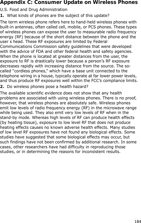 184Appendix C: Consumer Update on Wireless PhonesU.S. Food and Drug Administration1.What kinds of phones are the subject of this update?The term wireless phone refers here to hand-held wireless phones with built-in antennas, often called cell, mobile, or PCS phones. These types of wireless phones can expose the user to measurable radio frequency energy (RF) because of the short distance between the phone and the user s head. These RF exposures are limited by Federal Communications Commission safety guidelines that were developed with the advice of FDA and other federal health and safety agencies. When the phone is located at greater distances from the user, the exposure to RF is drastically lower because a person’s RF exposure decreases rapidly with increasing distance from the source. The so-called “cordless phones,” which have a base unit connected to the telephone wiring in a house, typically operate at far lower power levels, and thus produce RF exposures well within the FCC’s compliance limits.2.Do wireless phones pose a health hazard?The available scientific evidence does not show that any health problems are associated with using wireless phones. There is no proof, however, that wireless phones are absolutely safe. Wireless phones emit low levels of radio frequency energy (RF) in the microwave range while being used. They also emit very low levels of RF when in the stand-by mode. Whereas high levels of RF can produce health effects (by heating tissue), exposure to low level RF that does not produce heating effects causes no known adverse health effects. Many studies of low level RF exposures have not found any biological effects. Some studies have suggested that some biological effects may occur, but such findings have not been confirmed by additional research. In some cases, other researchers have had difficulty in reproducing those studies, or in determining the reasons for inconsistent results.