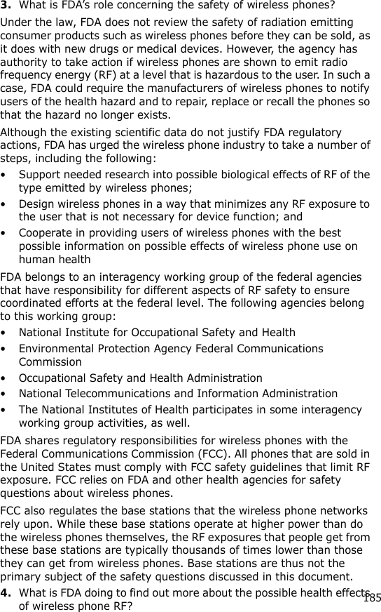 1853.What is FDA’s role concerning the safety of wireless phones?Under the law, FDA does not review the safety of radiation emitting consumer products such as wireless phones before they can be sold, as it does with new drugs or medical devices. However, the agency has authority to take action if wireless phones are shown to emit radio frequency energy (RF) at a level that is hazardous to the user. In such a case, FDA could require the manufacturers of wireless phones to notify users of the health hazard and to repair, replace or recall the phones so that the hazard no longer exists.Although the existing scientific data do not justify FDA regulatory actions, FDA has urged the wireless phone industry to take a number of steps, including the following:• Support needed research into possible biological effects of RF of the type emitted by wireless phones;• Design wireless phones in a way that minimizes any RF exposure to the user that is not necessary for device function; and• Cooperate in providing users of wireless phones with the best possible information on possible effects of wireless phone use on human healthFDA belongs to an interagency working group of the federal agencies that have responsibility for different aspects of RF safety to ensure coordinated efforts at the federal level. The following agencies belong to this working group:• National Institute for Occupational Safety and Health• Environmental Protection Agency Federal Communications Commission• Occupational Safety and Health Administration• National Telecommunications and Information Administration• The National Institutes of Health participates in some interagency working group activities, as well.FDA shares regulatory responsibilities for wireless phones with the Federal Communications Commission (FCC). All phones that are sold in the United States must comply with FCC safety guidelines that limit RF exposure. FCC relies on FDA and other health agencies for safety questions about wireless phones.FCC also regulates the base stations that the wireless phone networks rely upon. While these base stations operate at higher power than do the wireless phones themselves, the RF exposures that people get from these base stations are typically thousands of times lower than those they can get from wireless phones. Base stations are thus not the primary subject of the safety questions discussed in this document.4.What is FDA doing to find out more about the possible health effects of wireless phone RF?