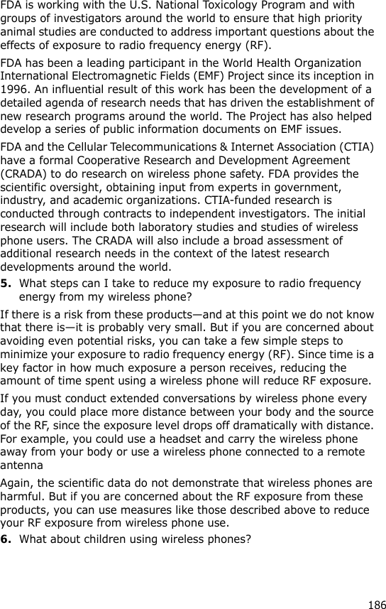 186FDA is working with the U.S. National Toxicology Program and with groups of investigators around the world to ensure that high priority animal studies are conducted to address important questions about the effects of exposure to radio frequency energy (RF).FDA has been a leading participant in the World Health Organization International Electromagnetic Fields (EMF) Project since its inception in 1996. An influential result of this work has been the development of a detailed agenda of research needs that has driven the establishment of new research programs around the world. The Project has also helped develop a series of public information documents on EMF issues.FDA and the Cellular Telecommunications &amp; Internet Association (CTIA) have a formal Cooperative Research and Development Agreement (CRADA) to do research on wireless phone safety. FDA provides the scientific oversight, obtaining input from experts in government, industry, and academic organizations. CTIA-funded research is conducted through contracts to independent investigators. The initial research will include both laboratory studies and studies of wireless phone users. The CRADA will also include a broad assessment of additional research needs in the context of the latest research developments around the world.5.What steps can I take to reduce my exposure to radio frequency energy from my wireless phone?If there is a risk from these products—and at this point we do not know that there is—it is probably very small. But if you are concerned about avoiding even potential risks, you can take a few simple steps to minimize your exposure to radio frequency energy (RF). Since time is a key factor in how much exposure a person receives, reducing the amount of time spent using a wireless phone will reduce RF exposure.If you must conduct extended conversations by wireless phone every day, you could place more distance between your body and the source of the RF, since the exposure level drops off dramatically with distance. For example, you could use a headset and carry the wireless phone away from your body or use a wireless phone connected to a remote antennaAgain, the scientific data do not demonstrate that wireless phones are harmful. But if you are concerned about the RF exposure from these products, you can use measures like those described above to reduce your RF exposure from wireless phone use.6.What about children using wireless phones?