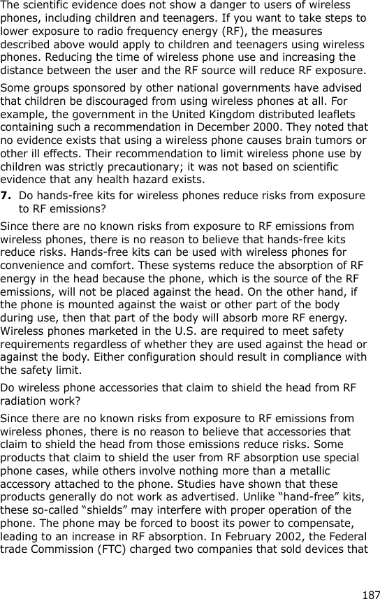 187The scientific evidence does not show a danger to users of wireless phones, including children and teenagers. If you want to take steps to lower exposure to radio frequency energy (RF), the measures described above would apply to children and teenagers using wireless phones. Reducing the time of wireless phone use and increasing the distance between the user and the RF source will reduce RF exposure.Some groups sponsored by other national governments have advised that children be discouraged from using wireless phones at all. For example, the government in the United Kingdom distributed leaflets containing such a recommendation in December 2000. They noted that no evidence exists that using a wireless phone causes brain tumors or other ill effects. Their recommendation to limit wireless phone use by children was strictly precautionary; it was not based on scientific evidence that any health hazard exists.7.Do hands-free kits for wireless phones reduce risks from exposure to RF emissions?Since there are no known risks from exposure to RF emissions from wireless phones, there is no reason to believe that hands-free kits reduce risks. Hands-free kits can be used with wireless phones for convenience and comfort. These systems reduce the absorption of RF energy in the head because the phone, which is the source of the RF emissions, will not be placed against the head. On the other hand, if the phone is mounted against the waist or other part of the body during use, then that part of the body will absorb more RF energy. Wireless phones marketed in the U.S. are required to meet safety requirements regardless of whether they are used against the head or against the body. Either configuration should result in compliance with the safety limit.Do wireless phone accessories that claim to shield the head from RF radiation work?Since there are no known risks from exposure to RF emissions from wireless phones, there is no reason to believe that accessories that claim to shield the head from those emissions reduce risks. Some products that claim to shield the user from RF absorption use special phone cases, while others involve nothing more than a metallic accessory attached to the phone. Studies have shown that these products generally do not work as advertised. Unlike “hand-free” kits, these so-called “shields” may interfere with proper operation of the phone. The phone may be forced to boost its power to compensate, leading to an increase in RF absorption. In February 2002, the Federal trade Commission (FTC) charged two companies that sold devices that 