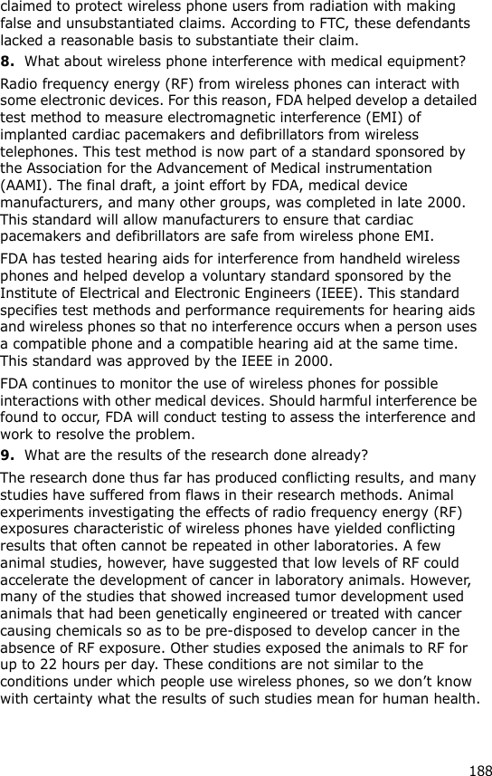 188claimed to protect wireless phone users from radiation with making false and unsubstantiated claims. According to FTC, these defendants lacked a reasonable basis to substantiate their claim.8.What about wireless phone interference with medical equipment?Radio frequency energy (RF) from wireless phones can interact with some electronic devices. For this reason, FDA helped develop a detailed test method to measure electromagnetic interference (EMI) of implanted cardiac pacemakers and defibrillators from wireless telephones. This test method is now part of a standard sponsored by the Association for the Advancement of Medical instrumentation (AAMI). The final draft, a joint effort by FDA, medical device manufacturers, and many other groups, was completed in late 2000. This standard will allow manufacturers to ensure that cardiac pacemakers and defibrillators are safe from wireless phone EMI.FDA has tested hearing aids for interference from handheld wireless phones and helped develop a voluntary standard sponsored by the Institute of Electrical and Electronic Engineers (IEEE). This standard specifies test methods and performance requirements for hearing aids and wireless phones so that no interference occurs when a person uses a compatible phone and a compatible hearing aid at the same time. This standard was approved by the IEEE in 2000.FDA continues to monitor the use of wireless phones for possible interactions with other medical devices. Should harmful interference be found to occur, FDA will conduct testing to assess the interference and work to resolve the problem.9.What are the results of the research done already?The research done thus far has produced conflicting results, and many studies have suffered from flaws in their research methods. Animal experiments investigating the effects of radio frequency energy (RF) exposures characteristic of wireless phones have yielded conflicting results that often cannot be repeated in other laboratories. A few animal studies, however, have suggested that low levels of RF could accelerate the development of cancer in laboratory animals. However, many of the studies that showed increased tumor development used animals that had been genetically engineered or treated with cancer causing chemicals so as to be pre-disposed to develop cancer in the absence of RF exposure. Other studies exposed the animals to RF for up to 22 hours per day. These conditions are not similar to the conditions under which people use wireless phones, so we don’t know with certainty what the results of such studies mean for human health.