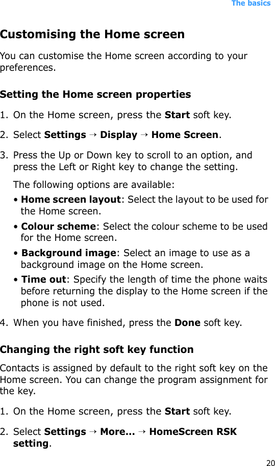 The basics20Customising the Home screenYou can customise the Home screen according to your preferences.Setting the Home screen properties1. On the Home screen, press the Start soft key.2. Select Settings → Display → Home Screen.3. Press the Up or Down key to scroll to an option, and press the Left or Right key to change the setting.The following options are available:• Home screen layout: Select the layout to be used for the Home screen.• Colour scheme: Select the colour scheme to be used for the Home screen.• Background image: Select an image to use as a background image on the Home screen.• Time out: Specify the length of time the phone waits before returning the display to the Home screen if the phone is not used.4. When you have finished, press the Done soft key.Changing the right soft key functionContacts is assigned by default to the right soft key on the Home screen. You can change the program assignment for the key.1. On the Home screen, press the Start soft key.2. Select Settings → More... → HomeScreen RSK setting.