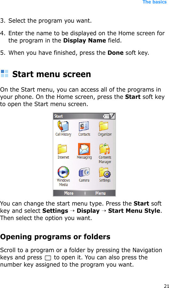 The basics213. Select the program you want.4. Enter the name to be displayed on the Home screen for the program in the Display Name field.5. When you have finished, press the Done soft key.Start menu screenOn the Start menu, you can access all of the programs in your phone. On the Home screen, press the Start soft key to open the Start menu screen.You can change the start menu type. Press the Start soft key and select Settings → Display → Start Menu Style. Then select the option you want.Opening programs or foldersScroll to a program or a folder by pressing the Navigation keys and press   to open it. You can also press the number key assigned to the program you want.