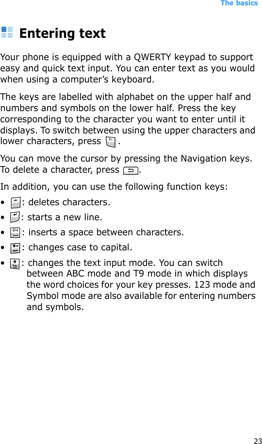 The basics23Entering textYour phone is equipped with a QWERTY keypad to support easy and quick text input. You can enter text as you would when using a computer’s keyboard.The keys are labelled with alphabet on the upper half and numbers and symbols on the lower half. Press the key corresponding to the character you want to enter until it displays. To switch between using the upper characters and lower characters, press  .You can move the cursor by pressing the Navigation keys. To delete a character, press  .In addition, you can use the following function keys:• : deletes characters.• : starts a new line.• : inserts a space between characters.• : changes case to capital.• : changes the text input mode. You can switch between ABC mode and T9 mode in which displays the word choices for your key presses. 123 mode and Symbol mode are also available for entering numbers and symbols.