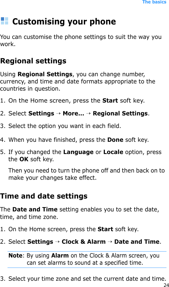 The basics24Customising your phoneYou can customise the phone settings to suit the way you work. Regional settingsUsing Regional Settings, you can change number, currency, and time and date formats appropriate to the countries in question.1.On the Home screen, press the Start soft key.2.Select Settings → More... → Regional Settings.3. Select the option you want in each field.4. When you have finished, press the Done soft key.5. If you changed the Language or Locale option, press the OK soft key. Then you need to turn the phone off and then back on to make your changes take effect.Time and date settingsThe Date and Time setting enables you to set the date, time, and time zone.1. On the Home screen, press the Start soft key.2. Select Settings → Clock &amp; Alarm → Date and Time.Note: By using Alarm on the Clock &amp; Alarm screen, you can set alarms to sound at a specified time. 3. Select your time zone and set the current date and time.