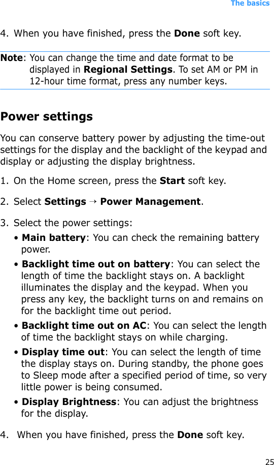 The basics254. When you have finished, press the Done soft key.Note: You can change the time and date format to be displayed in Regional Settings. To set AM or PM in 12-hour time format, press any number keys.Power settingsYou can conserve battery power by adjusting the time-out settings for the display and the backlight of the keypad and display or adjusting the display brightness. 1. On the Home screen, press the Start soft key.2. Select Settings → Power Management.3. Select the power settings:• Main battery: You can check the remaining battery power. • Backlight time out on battery: You can select the length of time the backlight stays on. A backlight illuminates the display and the keypad. When you press any key, the backlight turns on and remains on for the backlight time out period.• Backlight time out on AC: You can select the length of time the backlight stays on while charging.• Display time out: You can select the length of time the display stays on. During standby, the phone goes to Sleep mode after a specified period of time, so very little power is being consumed.• Display Brightness: You can adjust the brightness for the display.4.  When you have finished, press the Done soft key.