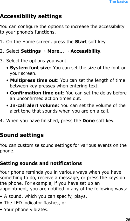 The basics26Accessibility settingsYou can configure the options to increase the accessibility to your phone’s functions.1. On the Home screen, press the Start soft key.2. Select Settings → More... → Accessibility.3. Select the options you want.• System font size: You can set the size of the font on your screen.• Multipress time out: You can set the length of time between key presses when entering text.• Confirmation time out: You can set the delay before an unconfirmed action times out.• In-call alert volume: You can set the volume of the alert tone that sounds when you are on a call.4. When you have finished, press the Done soft key.Sound settingsYou can customise sound settings for various events on the phone.Setting sounds and notificationsYour phone reminds you in various ways when you have something to do, receive a message, or press the keys on the phone. For example, if you have set up an appointment, you are notified in any of the following ways:• A sound, which you can specify, plays,•The LED indicator flashes, or• Your phone vibrates.