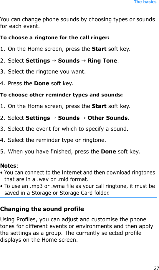 The basics27You can change phone sounds by choosing types or sounds for each event.To choose a ringtone for the call ringer:1. On the Home screen, press the Start soft key.2. Select Settings → Sounds → Ring Tone.3. Select the ringtone you want.4. Press the Done soft key.To choose other reminder types and sounds:1. On the Home screen, press the Start soft key.2. Select Settings → Sounds → Other Sounds.3. Select the event for which to specify a sound.4. Select the reminder type or ringtone.5. When you have finished, press the Done soft key.Notes:• You can connect to the Internet and then download ringtones that are in a .wav or .mid format. • To use an .mp3 or .wma file as your call ringtone, it must be saved in a Storage or Storage Card folder.Changing the sound profileUsing Profiles, you can adjust and customise the phone tones for different events or environments and then apply the settings as a group. The currently selected profile displays on the Home screen. 
