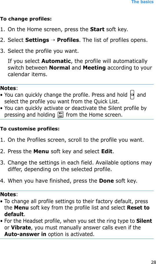 The basics28To change profiles:1. On the Home screen, press the Start soft key.2. Select Settings → Profiles. The list of profiles opens. 3. Select the profile you want.If you select Automatic, the profile will automatically switch between Normal and Meeting according to your calendar items.Notes: • You can quickly change the profile. Press and hold   and select the profile you want from the Quick List.• You can quickly activate or deactivate the Silent profile by pressing and holding   from the Home screen.To customise profiles:1. On the Profiles screen, scroll to the profile you want.2. Press the Menu soft key and select Edit. 3. Change the settings in each field. Available options may differ, depending on the selected profile. 4. When you have finished, press the Done soft key.Notes: • To change all profile settings to their factory default, press the Menu soft key from the profile list and select Reset to default.• For the Headset profile, when you set the ring type to Silent or Vibrate, you must manually answer calls even if the Auto-answer in option is activated.