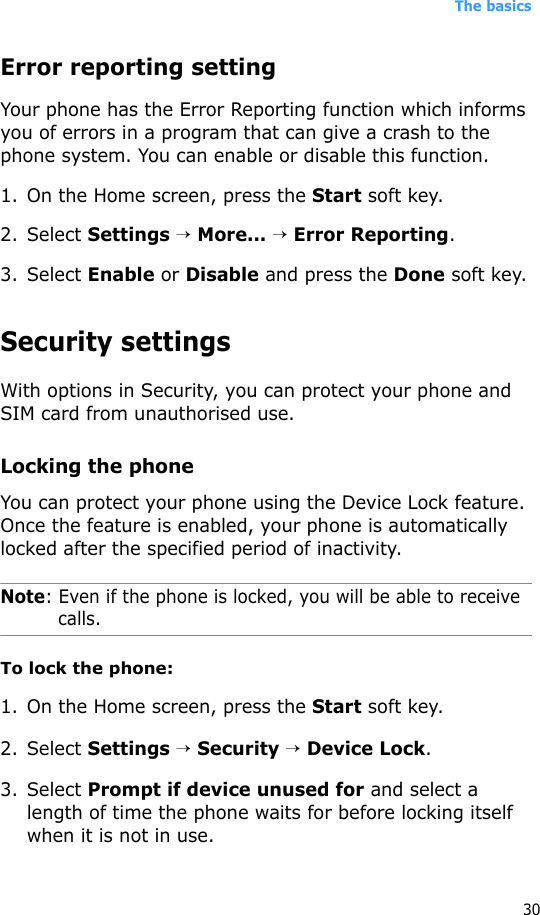 The basics30Error reporting settingYour phone has the Error Reporting function which informs you of errors in a program that can give a crash to the phone system. You can enable or disable this function.1. On the Home screen, press the Start soft key.2. Select Settings → More... → Error Reporting.3. Select Enable or Disable and press the Done soft key.Security settingsWith options in Security, you can protect your phone and SIM card from unauthorised use.Locking the phoneYou can protect your phone using the Device Lock feature. Once the feature is enabled, your phone is automatically locked after the specified period of inactivity.Note: Even if the phone is locked, you will be able to receive calls. To lock the phone:1. On the Home screen, press the Start soft key.2. Select Settings → Security → Device Lock.3. Select Prompt if device unused for and select a length of time the phone waits for before locking itself when it is not in use.