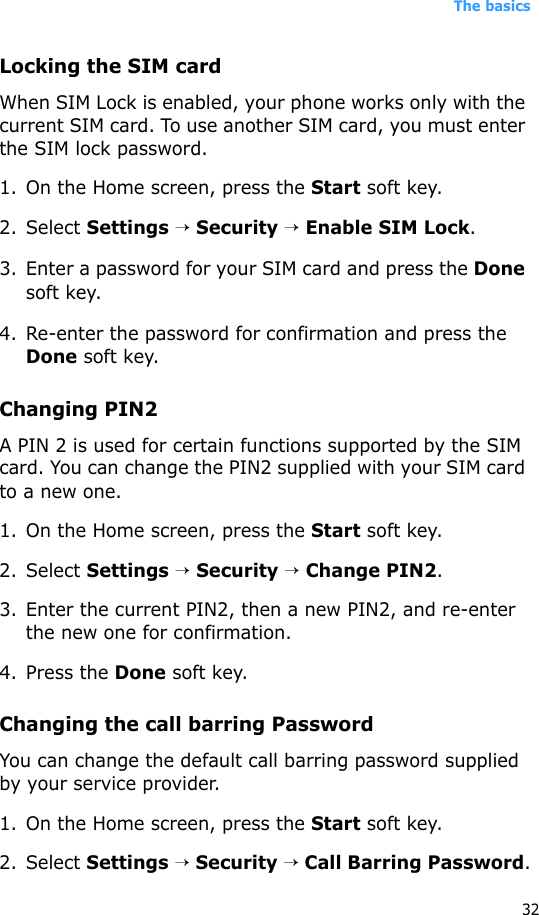 The basics32Locking the SIM cardWhen SIM Lock is enabled, your phone works only with the current SIM card. To use another SIM card, you must enter the SIM lock password.1. On the Home screen, press the Start soft key.2. Select Settings → Security → Enable SIM Lock.3. Enter a password for your SIM card and press the Done soft key.4. Re-enter the password for confirmation and press the Done soft key. Changing PIN2A PIN 2 is used for certain functions supported by the SIM card. You can change the PIN2 supplied with your SIM card to a new one. 1. On the Home screen, press the Start soft key.2. Select Settings → Security → Change PIN2.3. Enter the current PIN2, then a new PIN2, and re-enter the new one for confirmation.4. Press the Done soft key.Changing the call barring PasswordYou can change the default call barring password supplied by your service provider.1. On the Home screen, press the Start soft key.2. Select Settings → Security → Call Barring Password.