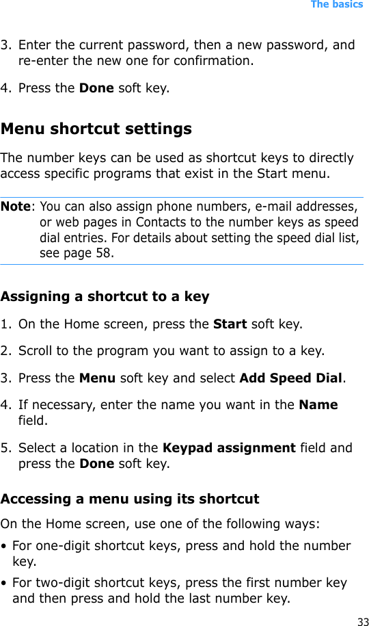 The basics333. Enter the current password, then a new password, and re-enter the new one for confirmation.4. Press the Done soft key.Menu shortcut settingsThe number keys can be used as shortcut keys to directly access specific programs that exist in the Start menu. Note: You can also assign phone numbers, e-mail addresses, or web pages in Contacts to the number keys as speed dial entries. For details about setting the speed dial list, see page 58.Assigning a shortcut to a key1. On the Home screen, press the Start soft key.2. Scroll to the program you want to assign to a key.3. Press the Menu soft key and select Add Speed Dial.4. If necessary, enter the name you want in the Name field.5. Select a location in the Keypad assignment field and press the Done soft key.Accessing a menu using its shortcutOn the Home screen, use one of the following ways:• For one-digit shortcut keys, press and hold the number key.• For two-digit shortcut keys, press the first number key and then press and hold the last number key.