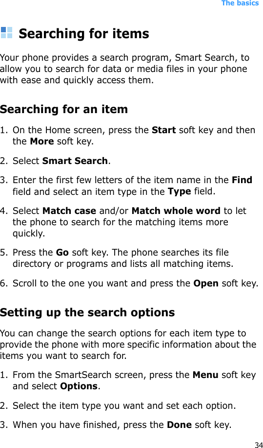 The basics34Searching for itemsYour phone provides a search program, Smart Search, to allow you to search for data or media files in your phone with ease and quickly access them.Searching for an item1. On the Home screen, press the Start soft key and then the More soft key.2. Select Smart Search.3. Enter the first few letters of the item name in the Find field and select an item type in the Type field.4. Select Match case and/or Match whole word to let the phone to search for the matching items more quickly.5. Press the Go soft key. The phone searches its file directory or programs and lists all matching items.6. Scroll to the one you want and press the Open soft key.Setting up the search optionsYou can change the search options for each item type to provide the phone with more specific information about the items you want to search for.1. From the SmartSearch screen, press the Menu soft key and select Options.2. Select the item type you want and set each option.3. When you have finished, press the Done soft key.