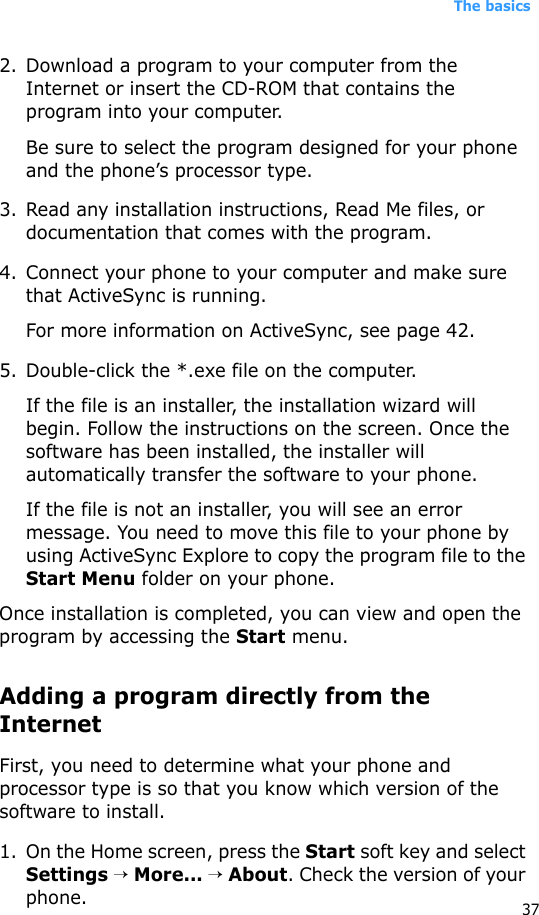 The basics372. Download a program to your computer from the Internet or insert the CD-ROM that contains the program into your computer. Be sure to select the program designed for your phone and the phone’s processor type.3. Read any installation instructions, Read Me files, or documentation that comes with the program. 4. Connect your phone to your computer and make sure that ActiveSync is running.For more information on ActiveSync, see page 42.5. Double-click the *.exe file on the computer.If the file is an installer, the installation wizard will begin. Follow the instructions on the screen. Once the software has been installed, the installer will automatically transfer the software to your phone.If the file is not an installer, you will see an error message. You need to move this file to your phone by using ActiveSync Explore to copy the program file to the Start Menu folder on your phone. Once installation is completed, you can view and open the program by accessing the Start menu.Adding a program directly from the InternetFirst, you need to determine what your phone and processor type is so that you know which version of the software to install.1. On the Home screen, press the Start soft key and select Settings → More... → About. Check the version of your phone.