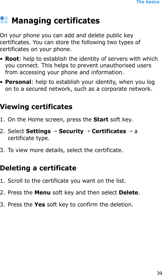 The basics39Managing certificatesOn your phone you can add and delete public key certificates. You can store the following two types of certificates on your phone.•Root: help to establish the identity of servers with which you connect. This helps to prevent unauthorised users from accessing your phone and information.•Personal: help to establish your identity, when you log on to a secured network, such as a corporate network.Viewing certificates1. On the Home screen, press the Start soft key.2. Select Settings → Security → Certificates → a certificate type.3. To view more details, select the certificate.Deleting a certificate 1. Scroll to the certificate you want on the list.2. Press the Menu soft key and then select Delete.3. Press the Yes soft key to confirm the deletion.