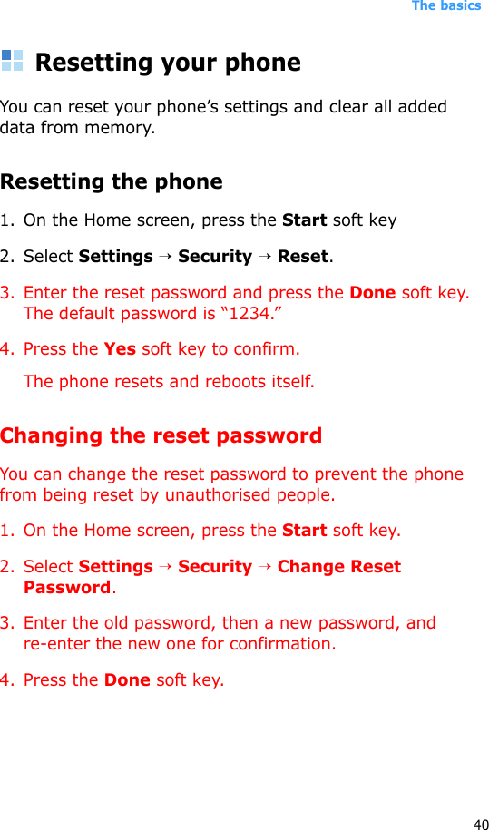 The basics40Resetting your phoneYou can reset your phone’s settings and clear all added data from memory.Resetting the phone1. On the Home screen, press the Start soft key 2. Select Settings → Security → Reset.3. Enter the reset password and press the Done soft key. The default password is “1234.”4. Press the Yes soft key to confirm.The phone resets and reboots itself.Changing the reset passwordYou can change the reset password to prevent the phone from being reset by unauthorised people.1. On the Home screen, press the Start soft key.2. Select Settings → Security → Change Reset Password.3. Enter the old password, then a new password, and re-enter the new one for confirmation.4. Press the Done soft key.