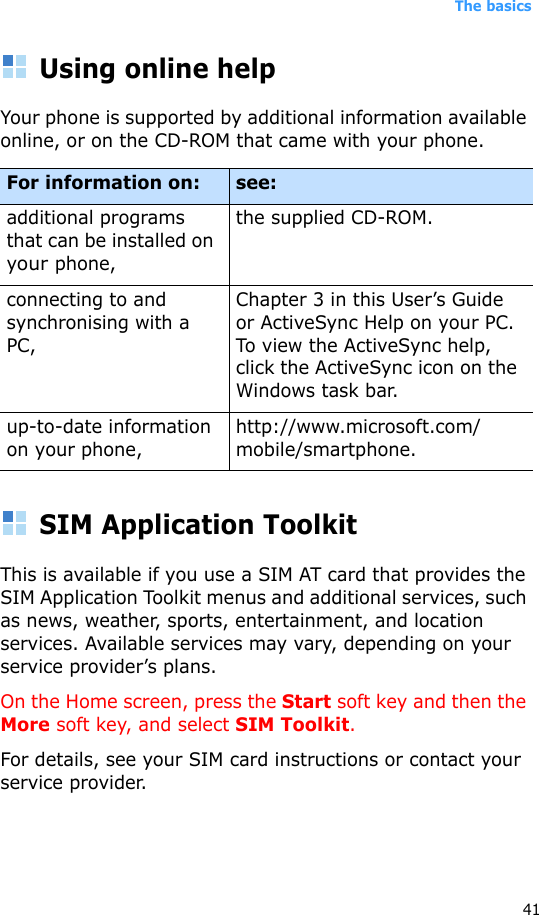 The basics41Using online helpYour phone is supported by additional information available online, or on the CD-ROM that came with your phone.SIM Application ToolkitThis is available if you use a SIM AT card that provides the SIM Application Toolkit menus and additional services, such as news, weather, sports, entertainment, and location services. Available services may vary, depending on your service provider’s plans.On the Home screen, press the Start soft key and then the More soft key, and select SIM Toolkit.For details, see your SIM card instructions or contact your service provider.For information on: see:additional programs that can be installed on your phone,the supplied CD-ROM.connecting to and synchronising with a PC,Chapter 3 in this User’s Guide or ActiveSync Help on your PC. To view the ActiveSync help, click the ActiveSync icon on the Windows task bar.up-to-date information on your phone,http://www.microsoft.com/mobile/smartphone.