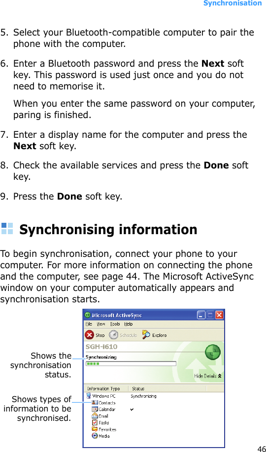 Synchronisation465. Select your Bluetooth-compatible computer to pair the phone with the computer.6. Enter a Bluetooth password and press the Next soft key. This password is used just once and you do not need to memorise it.When you enter the same password on your computer, paring is finished.7. Enter a display name for the computer and press the Next soft key.8. Check the available services and press the Done soft key.9. Press the Done soft key.Synchronising informationTo begin synchronisation, connect your phone to your computer. For more information on connecting the phone and the computer, see page 44. The Microsoft ActiveSync window on your computer automatically appears and synchronisation starts.Shows thesynchronisationstatus.Shows types ofinformation to besynchronised.