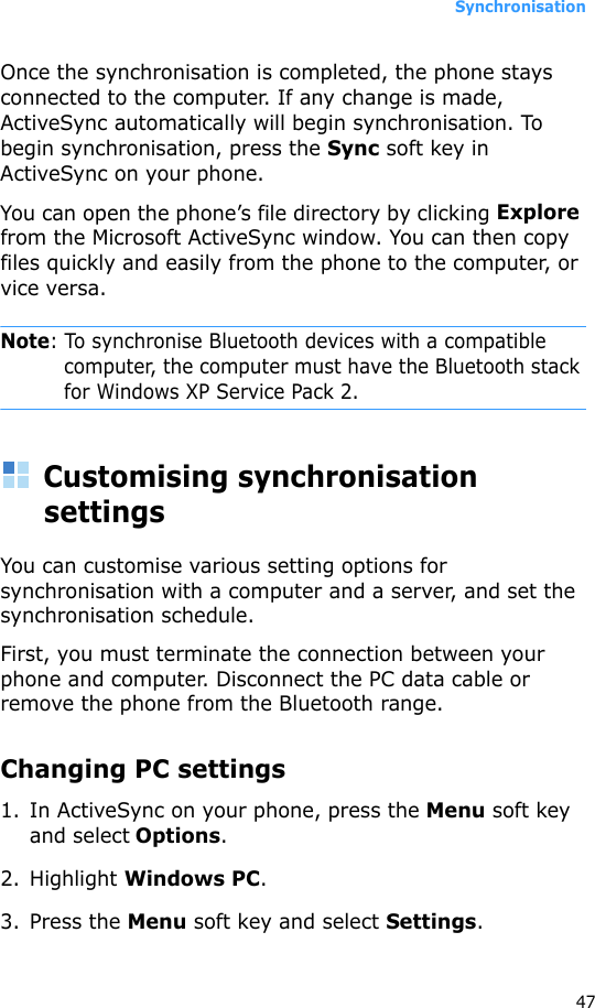 Synchronisation47Once the synchronisation is completed, the phone stays connected to the computer. If any change is made, ActiveSync automatically will begin synchronisation. To begin synchronisation, press the Sync soft key in ActiveSync on your phone.You can open the phone’s file directory by clicking Explore from the Microsoft ActiveSync window. You can then copy files quickly and easily from the phone to the computer, or vice versa.Note: To synchronise Bluetooth devices with a compatible computer, the computer must have the Bluetooth stack for Windows XP Service Pack 2.Customising synchronisation settingsYou can customise various setting options for synchronisation with a computer and a server, and set the synchronisation schedule. First, you must terminate the connection between your phone and computer. Disconnect the PC data cable or remove the phone from the Bluetooth range.Changing PC settings1. In ActiveSync on your phone, press the Menu soft key and select Options.2. Highlight Windows PC.3. Press the Menu soft key and select Settings.