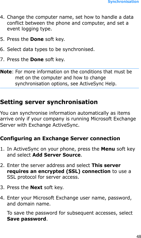 Synchronisation484. Change the computer name, set how to handle a data conflict between the phone and computer, and set a event logging type.5. Press the Done soft key.6. Select data types to be synchronised.7. Press the Done soft key.Note: For more information on the conditions that must be met on the computer and how to change synchronisation options, see ActiveSync Help.Setting server synchronisationYou can synchronise information automatically as items arrive only if your company is running Microsoft Exchange Server with Exchange ActiveSync.Configuring an Exchange Server connection1. In ActiveSync on your phone, press the Menu soft key and select Add Server Source.2. Enter the server address and select This server requires an encrypted (SSL) connection to use a SSL protocol for server access.3. Press the Next soft key.4. Enter your Microsoft Exchange user name, password, and domain name.To save the password for subsequent accesses, select Save password.