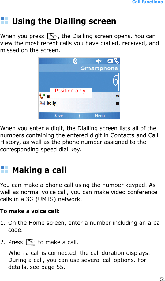 Call functions51Using the Dialling screenWhen you press  , the Dialling screen opens. You can view the most recent calls you have dialled, received, and missed on the screen.When you enter a digit, the Dialling screen lists all of the numbers containing the entered digit in Contacts and Call History, as well as the phone number assigned to the corresponding speed dial key.Making a callYou can make a phone call using the number keypad. As well as normal voice call, you can make video conference calls in a 3G (UMTS) network.To make a voice call:1. On the Home screen, enter a number including an area code.2. Press   to make a call. When a call is connected, the call duration displays. During a call, you can use several call options. For details, see page 55.Position only