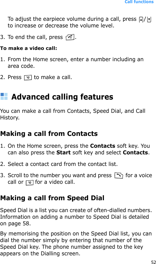 Call functions52To adjust the earpiece volume during a call, press  /  to increase or decrease the volume level.3. To end the call, press  .To make a video call:1. From the Home screen, enter a number including an area code.2. Press   to make a call. Advanced calling featuresYou can make a call from Contacts, Speed Dial, and Call History.Making a call from Contacts1. On the Home screen, press the Contacts soft key. You can also press the Start soft key and select Contacts.2. Select a contact card from the contact list.3. Scroll to the number you want and press   for a voice call or   for a video call.Making a call from Speed DialSpeed Dial is a list you can create of often-dialled numbers. Information on adding a number to Speed Dial is detailed on page 58.By memorising the position on the Speed Dial list, you can dial the number simply by entering that number of the Speed Dial key. The phone number assigned to the key appears on the Dialling screen. 