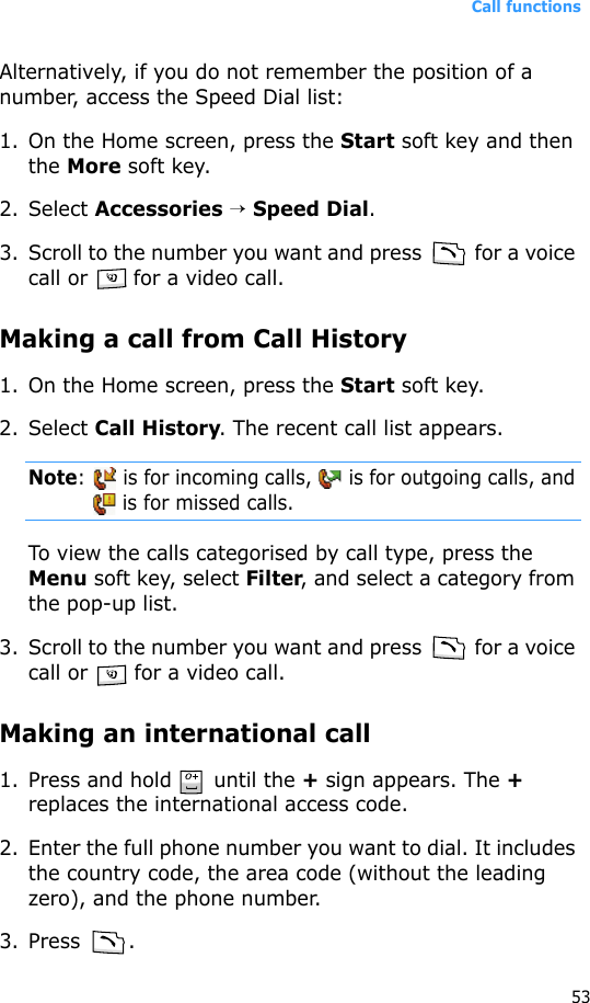 Call functions53Alternatively, if you do not remember the position of a number, access the Speed Dial list:1. On the Home screen, press the Start soft key and then the More soft key.2. Select Accessories → Speed Dial.3. Scroll to the number you want and press   for a voice call or   for a video call.Making a call from Call History1. On the Home screen, press the Start soft key. 2. Select Call History. The recent call list appears.Note:   is for incoming calls,   is for outgoing calls, and  is for missed calls.To view the calls categorised by call type, press the Menu soft key, select Filter, and select a category from the pop-up list.3. Scroll to the number you want and press   for a voice call or   for a video call.Making an international call1. Press and hold   until the + sign appears. The + replaces the international access code.2. Enter the full phone number you want to dial. It includes the country code, the area code (without the leading zero), and the phone number.3. Press .