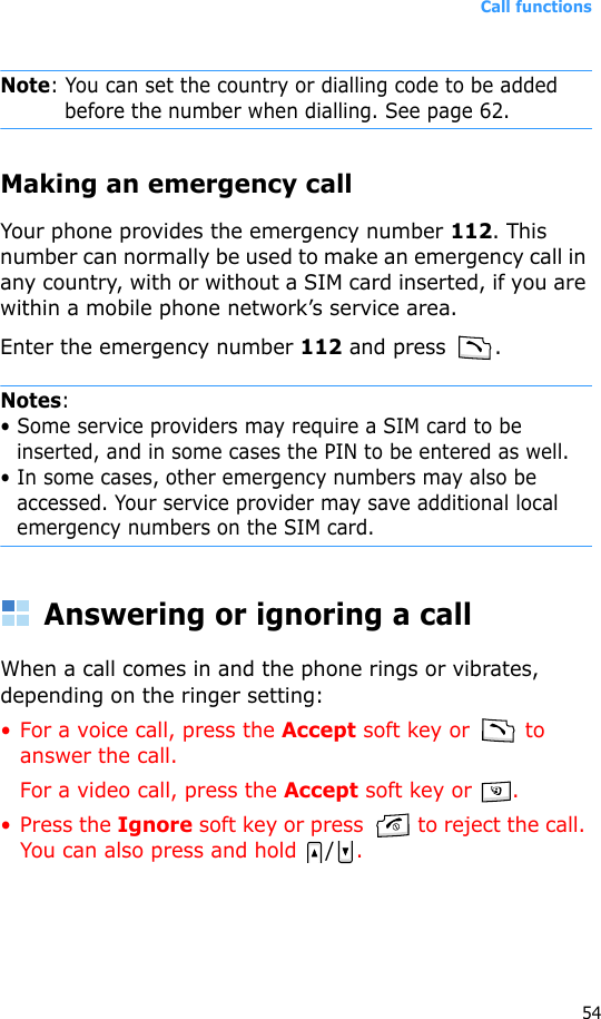 Call functions54Note: You can set the country or dialling code to be added before the number when dialling. See page 62.Making an emergency callYour phone provides the emergency number 112. This number can normally be used to make an emergency call in any country, with or without a SIM card inserted, if you are within a mobile phone network’s service area.Enter the emergency number 112 and press  .Notes: • Some service providers may require a SIM card to be inserted, and in some cases the PIN to be entered as well.• In some cases, other emergency numbers may also be accessed. Your service provider may save additional local emergency numbers on the SIM card.Answering or ignoring a callWhen a call comes in and the phone rings or vibrates, depending on the ringer setting:• For a voice call, press the Accept soft key or   to answer the call.For a video call, press the Accept soft key or  .• Press the Ignore soft key or press   to reject the call. You can also press and hold  /.