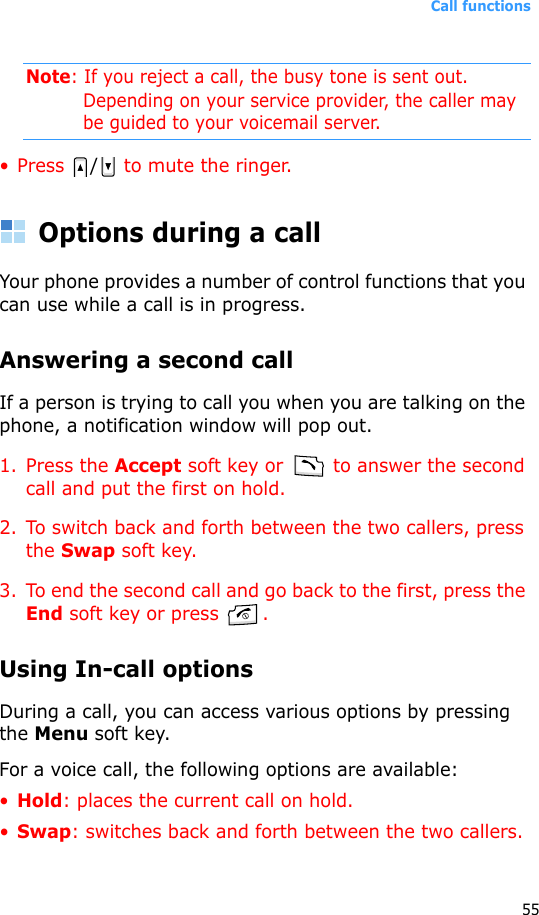 Call functions55Note: If you reject a call, the busy tone is sent out. Depending on your service provider, the caller may be guided to your voicemail server.• Press  / to mute the ringer.Options during a callYour phone provides a number of control functions that you can use while a call is in progress.Answering a second callIf a person is trying to call you when you are talking on the phone, a notification window will pop out.1. Press the Accept soft key or   to answer the second call and put the first on hold.2. To switch back and forth between the two callers, press the Swap soft key.3. To end the second call and go back to the first, press the End soft key or press  .Using In-call optionsDuring a call, you can access various options by pressing the Menu soft key. For a voice call, the following options are available:•Hold: places the current call on hold.•Swap: switches back and forth between the two callers.