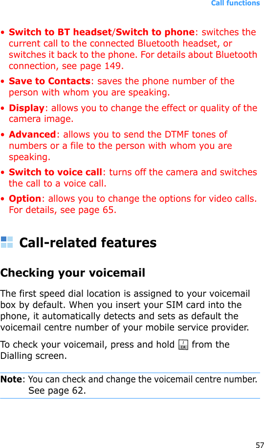 Call functions57•Switch to BT headset/Switch to phone: switches the current call to the connected Bluetooth headset, or switches it back to the phone. For details about Bluetooth connection, see page 149.•Save to Contacts: saves the phone number of the person with whom you are speaking.•Display: allows you to change the effect or quality of the camera image.•Advanced: allows you to send the DTMF tones of numbers or a file to the person with whom you are speaking. •Switch to voice call: turns off the camera and switches the call to a voice call.•Option: allows you to change the options for video calls. For details, see page 65.Call-related featuresChecking your voicemailThe first speed dial location is assigned to your voicemail box by default. When you insert your SIM card into the phone, it automatically detects and sets as default the voicemail centre number of your mobile service provider.To check your voicemail, press and hold   from the Dialling screen.Note: You can check and change the voicemail centre number. See page 62.