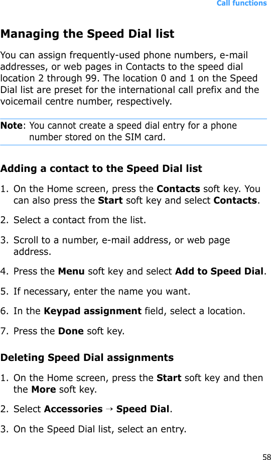 Call functions58Managing the Speed Dial listYou can assign frequently-used phone numbers, e-mail addresses, or web pages in Contacts to the speed dial location 2 through 99. The location 0 and 1 on the Speed Dial list are preset for the international call prefix and the voicemail centre number, respectively.Note: You cannot create a speed dial entry for a phone number stored on the SIM card.Adding a contact to the Speed Dial list1. On the Home screen, press the Contacts soft key. You can also press the Start soft key and select Contacts.2. Select a contact from the list.3. Scroll to a number, e-mail address, or web page address.4. Press the Menu soft key and select Add to Speed Dial.5. If necessary, enter the name you want.6. In the Keypad assignment field, select a location.7. Press the Done soft key.Deleting Speed Dial assignments1. On the Home screen, press the Start soft key and then the More soft key.2. Select Accessories → Speed Dial.3. On the Speed Dial list, select an entry.