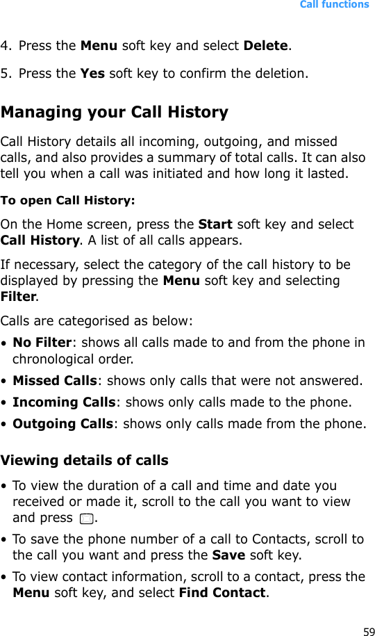 Call functions594. Press the Menu soft key and select Delete.5. Press the Yes soft key to confirm the deletion.Managing your Call HistoryCall History details all incoming, outgoing, and missed calls, and also provides a summary of total calls. It can also tell you when a call was initiated and how long it lasted.To open Call History:On the Home screen, press the Start soft key and select Call History. A list of all calls appears.If necessary, select the category of the call history to be displayed by pressing the Menu soft key and selecting Filter.Calls are categorised as below:•No Filter: shows all calls made to and from the phone in chronological order.•Missed Calls: shows only calls that were not answered.•Incoming Calls: shows only calls made to the phone.•Outgoing Calls: shows only calls made from the phone.Viewing details of calls• To view the duration of a call and time and date you received or made it, scroll to the call you want to view and press  .• To save the phone number of a call to Contacts, scroll to the call you want and press the Save soft key.• To view contact information, scroll to a contact, press the Menu soft key, and select Find Contact.