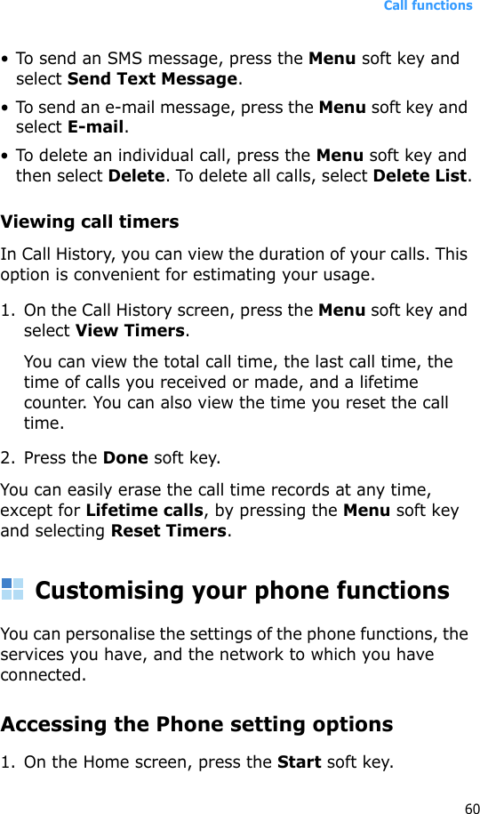 Call functions60• To send an SMS message, press the Menu soft key and select Send Text Message.• To send an e-mail message, press the Menu soft key and select E-mail.• To delete an individual call, press the Menu soft key and then select Delete. To delete all calls, select Delete List.Viewing call timersIn Call History, you can view the duration of your calls. This option is convenient for estimating your usage.1. On the Call History screen, press the Menu soft key and select View Timers.You can view the total call time, the last call time, the time of calls you received or made, and a lifetime counter. You can also view the time you reset the call time.2. Press the Done soft key.You can easily erase the call time records at any time, except for Lifetime calls, by pressing the Menu soft key and selecting Reset Timers. Customising your phone functionsYou can personalise the settings of the phone functions, the services you have, and the network to which you have connected.Accessing the Phone setting options1. On the Home screen, press the Start soft key.
