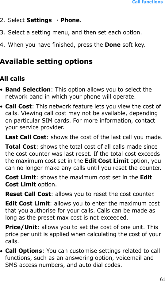 Call functions612. Select Settings → Phone.3. Select a setting menu, and then set each option.4. When you have finished, press the Done soft key.Available setting optionsAll calls•Band Selection: This option allows you to select the network band in which your phone will operate. •Call Cost: This network feature lets you view the cost of calls. Viewing call cost may not be available, depending on particular SIM cards. For more information, contact your service provider.Last Call Cost: shows the cost of the last call you made.Total Cost: shows the total cost of all calls made since the cost counter was last reset. If the total cost exceeds the maximum cost set in the Edit Cost Limit option, you can no longer make any calls until you reset the counter.Cost Limit: shows the maximum cost set in the Edit Cost Limit option.Reset Call Cost: allows you to reset the cost counter.Edit Cost Limit: allows you to enter the maximum cost that you authorise for your calls. Calls can be made as long as the preset max cost is not exceeded.Price/Unit: allows you to set the cost of one unit. This price per unit is applied when calculating the cost of your calls.•Call Options: You can customise settings related to call functions, such as an answering option, voicemail and SMS access numbers, and auto dial codes.
