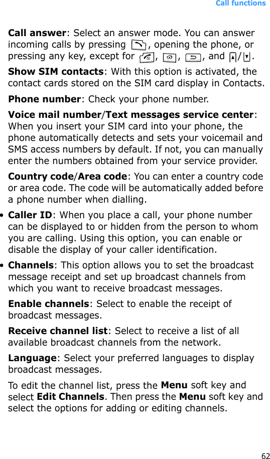 Call functions62Call answer: Select an answer mode. You can answer incoming calls by pressing  , opening the phone, or pressing any key, except for  ,  ,  , and  / .Show SIM contacts: With this option is activated, the contact cards stored on the SIM card display in Contacts.Phone number: Check your phone number.Voice mail number/Text messages service center: When you insert your SIM card into your phone, the phone automatically detects and sets your voicemail and SMS access numbers by default. If not, you can manually enter the numbers obtained from your service provider.Country code/Area code: You can enter a country code or area code. The code will be automatically added before a phone number when dialling.•Caller ID: When you place a call, your phone number can be displayed to or hidden from the person to whom you are calling. Using this option, you can enable or disable the display of your caller identification.•Channels: This option allows you to set the broadcast message receipt and set up broadcast channels from which you want to receive broadcast messages.Enable channels: Select to enable the receipt of broadcast messages.Receive channel list: Select to receive a list of all available broadcast channels from the network.Language: Select your preferred languages to display broadcast messages.To edit the channel list, press the Menu soft key and select Edit Channels. Then press the Menu soft key and select the options for adding or editing channels.