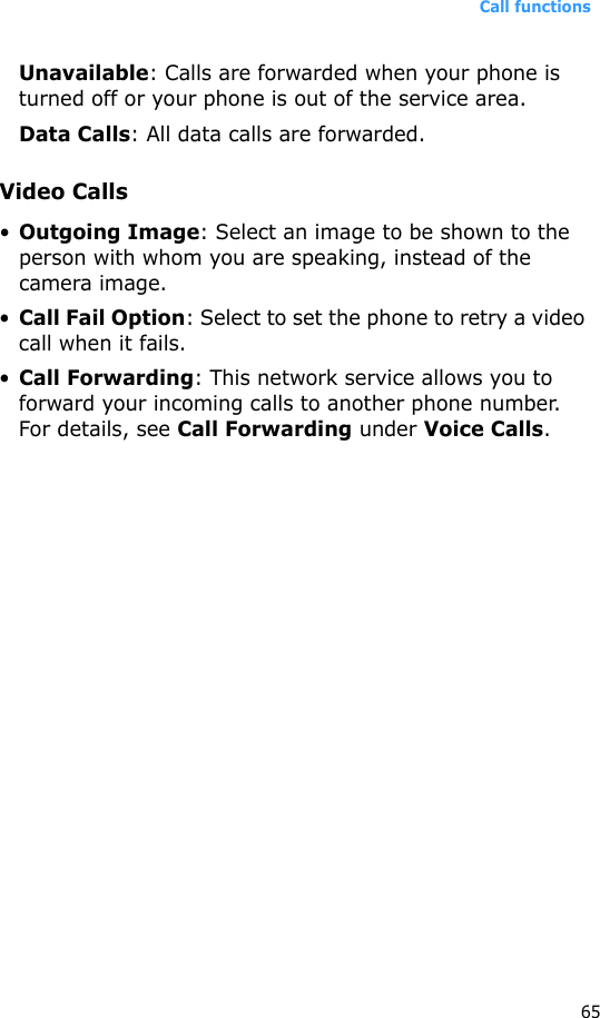 Call functions65Unavailable: Calls are forwarded when your phone is turned off or your phone is out of the service area.Data Calls: All data calls are forwarded.Video Calls•Outgoing Image: Select an image to be shown to the person with whom you are speaking, instead of the camera image.•Call Fail Option: Select to set the phone to retry a video call when it fails.•Call Forwarding: This network service allows you to forward your incoming calls to another phone number. For details, see Call Forwarding under Voice Calls.