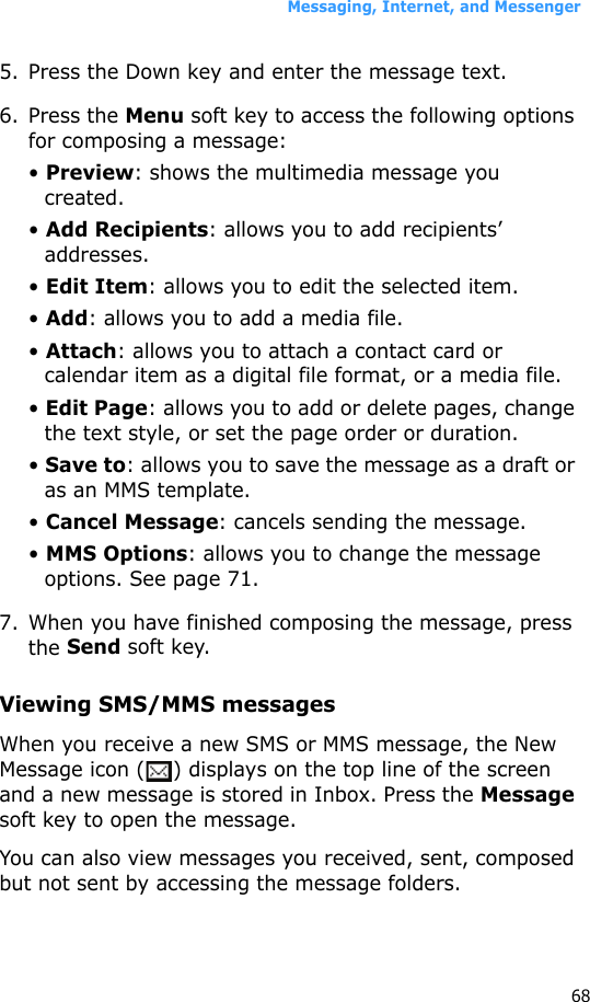 Messaging, Internet, and Messenger685. Press the Down key and enter the message text.6. Press the Menu soft key to access the following options for composing a message:• Preview: shows the multimedia message you created.• Add Recipients: allows you to add recipients’ addresses.• Edit Item: allows you to edit the selected item.• Add: allows you to add a media file.• Attach: allows you to attach a contact card or calendar item as a digital file format, or a media file.• Edit Page: allows you to add or delete pages, change the text style, or set the page order or duration.• Save to: allows you to save the message as a draft or as an MMS template.• Cancel Message: cancels sending the message.• MMS Options: allows you to change the message options. See page 71.7. When you have finished composing the message, press the Send soft key.Viewing SMS/MMS messagesWhen you receive a new SMS or MMS message, the New Message icon ( ) displays on the top line of the screen and a new message is stored in Inbox. Press the Message soft key to open the message.You can also view messages you received, sent, composed but not sent by accessing the message folders.