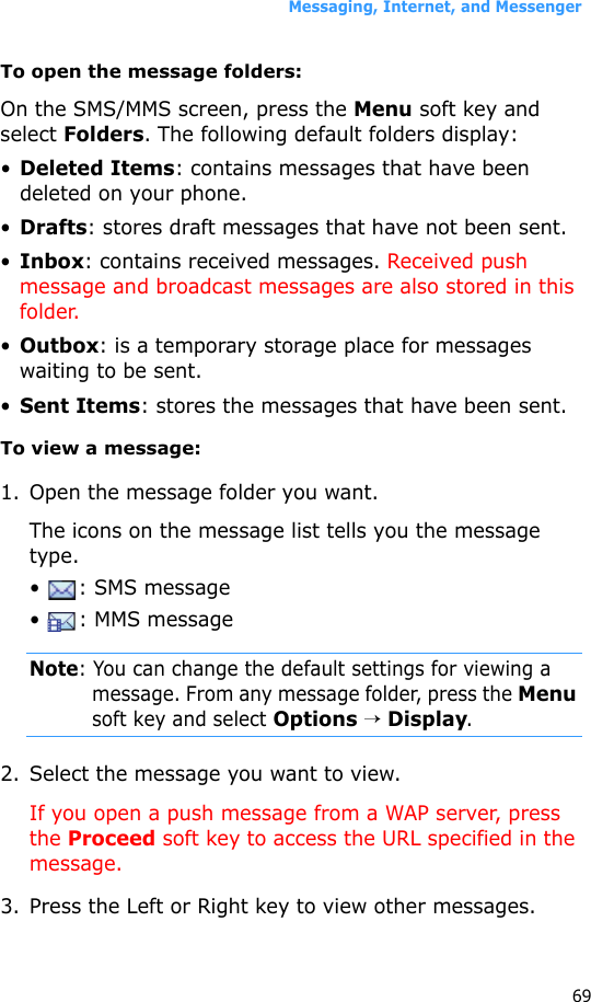 Messaging, Internet, and Messenger69To open the message folders:On the SMS/MMS screen, press the Menu soft key and select Folders. The following default folders display:•Deleted Items: contains messages that have been deleted on your phone.•Drafts: stores draft messages that have not been sent.•Inbox: contains received messages. Received push message and broadcast messages are also stored in this folder.•Outbox: is a temporary storage place for messages waiting to be sent.•Sent Items: stores the messages that have been sent.To view a message:1. Open the message folder you want. The icons on the message list tells you the message type.•  : SMS message•  : MMS messageNote: You can change the default settings for viewing a message. From any message folder, press the Menu soft key and select Options → Display.2. Select the message you want to view.If you open a push message from a WAP server, press the Proceed soft key to access the URL specified in the message.3. Press the Left or Right key to view other messages.