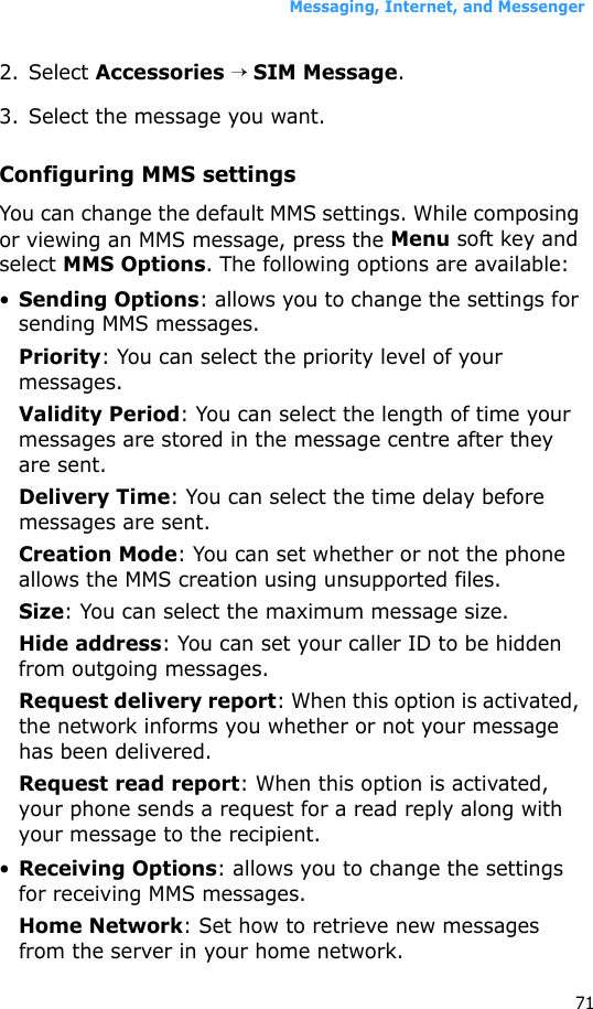 Messaging, Internet, and Messenger712. Select Accessories → SIM Message.3. Select the message you want.Configuring MMS settingsYou can change the default MMS settings. While composing or viewing an MMS message, press the Menu soft key and select MMS Options. The following options are available:•Sending Options: allows you to change the settings for sending MMS messages.Priority: You can select the priority level of your messages.Validity Period: You can select the length of time your messages are stored in the message centre after they are sent.Delivery Time: You can select the time delay before messages are sent.Creation Mode: You can set whether or not the phone allows the MMS creation using unsupported files.Size: You can select the maximum message size.Hide address: You can set your caller ID to be hidden from outgoing messages.Request delivery report: When this option is activated, the network informs you whether or not your message has been delivered.Request read report: When this option is activated, your phone sends a request for a read reply along with your message to the recipient.•Receiving Options: allows you to change the settings for receiving MMS messages.Home Network: Set how to retrieve new messages from the server in your home network.