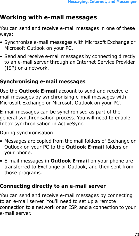 Messaging, Internet, and Messenger73Working with e-mail messagesYou can send and receive e-mail messages in one of these ways:• Synchronise e-mail messages with Microsoft Exchange or Microsoft Outlook on your PC.• Send and receive e-mail messages by connecting directly to an e-mail server through an Internet Service Provider (ISP) or a network.Synchronising e-mail messagesUse the Outlook E-mail account to send and receive e-mail messages by synchronising e-mail messages with Microsoft Exchange or Microsoft Outlook on your PC.E-mail messages can be synchronised as part of the general synchronisation process. You will need to enable Inbox synchronisation in ActiveSync.During synchronisation:• Messages are copied from the mail folders of Exchange or Outlook on your PC to the Outlook E-mail folders on your phone. • E-mail messages in Outlook E-mail on your phone are transferred to Exchange or Outlook, and then sent from those programs.Connecting directly to an e-mail serverYou can send and receive e-mail messages by connecting to an e-mail server. You’ll need to set up a remote connection to a network or an ISP, and a connection to your e-mail server.