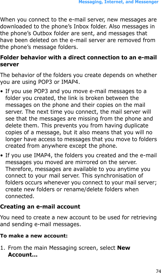 Messaging, Internet, and Messenger74When you connect to the e-mail server, new messages are downloaded to the phone’s Inbox folder. Also messages in the phone’s Outbox folder are sent, and messages that have been deleted on the e-mail server are removed from the phone’s message folders. Folder behavior with a direct connection to an e-mail serverThe behavior of the folders you create depends on whether you are using POP3 or IMAP4.• If you use POP3 and you move e-mail messages to a folder you created, the link is broken between the messages on the phone and their copies on the mail server. The next time you connect, the mail server will see that the messages are missing from the phone and delete them. This prevents you from having duplicate copies of a message, but it also means that you will no longer have access to messages that you move to folders created from anywhere except the phone.• If you use IMAP4, the folders you created and the e-mail messages you moved are mirrored on the server. Therefore, messages are available to you anytime you connect to your mail server. This synchronisation of folders occurs whenever you connect to your mail server; create new folders or rename/delete folders when connected.Creating an e-mail accountYou need to create a new account to be used for retrieving and sending e-mail messages.To make a new account:1. From the main Messaging screen, select New Account...