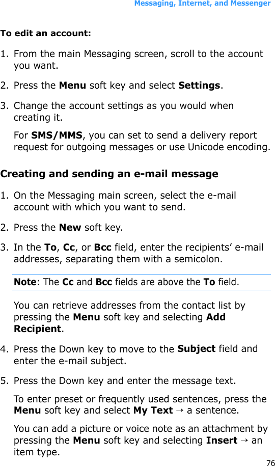 Messaging, Internet, and Messenger76To edit an account:1. From the main Messaging screen, scroll to the account you want.2. Press the Menu soft key and select Settings.3. Change the account settings as you would when creating it.For SMS/MMS, you can set to send a delivery report request for outgoing messages or use Unicode encoding.Creating and sending an e-mail message1. On the Messaging main screen, select the e-mail account with which you want to send.2. Press the New soft key.3. In the To, Cc, or Bcc field, enter the recipients’ e-mail addresses, separating them with a semicolon.Note: The Cc and Bcc fields are above the To field.You can retrieve addresses from the contact list by pressing the Menu soft key and selecting Add Recipient.4. Press the Down key to move to the Subject field and enter the e-mail subject.5. Press the Down key and enter the message text.To enter preset or frequently used sentences, press the Menu soft key and select My Text → a sentence.You can add a picture or voice note as an attachment by pressing the Menu soft key and selecting Insert → an item type.