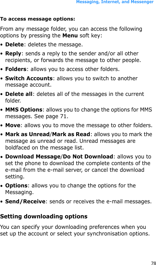 Messaging, Internet, and Messenger78To access message options:From any message folder, you can access the following options by pressing the Menu soft key:•Delete: deletes the message.•Reply: sends a reply to the sender and/or all other recipients, or forwards the message to other people.•Folders: allows you to access other folders.•Switch Accounts: allows you to switch to another message account.•Delete all: deletes all of the messages in the current folder.•MMS Options: allows you to change the options for MMS messages. See page 71.•Move: allows you to move the message to other folders.•Mark as Unread/Mark as Read: allows you to mark the message as unread or read. Unread messages are boldfaced on the message list.•Download Message/Do Not Download: allows you to set the phone to download the complete contents of the e-mail from the e-mail server, or cancel the download setting.•Options: allows you to change the options for the Messaging.•Send/Receive: sends or receives the e-mail messages.Setting downloading optionsYou can specify your downloading preferences when you set up the account or select your synchronisation options.