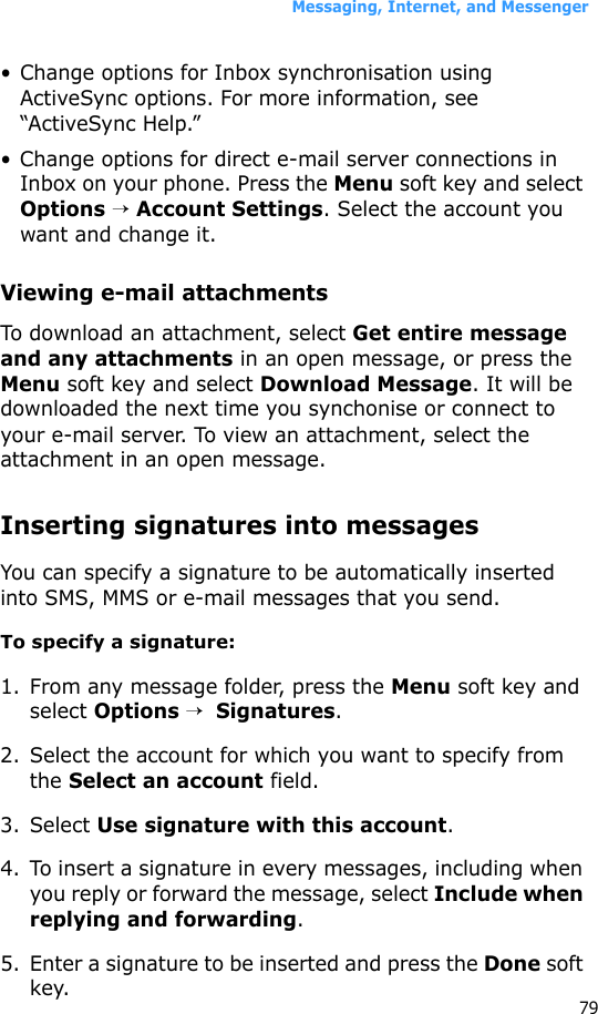 Messaging, Internet, and Messenger79• Change options for Inbox synchronisation using ActiveSync options. For more information, see “ActiveSync Help.”• Change options for direct e-mail server connections in Inbox on your phone. Press the Menu soft key and select Options → Account Settings. Select the account you want and change it.Viewing e-mail attachmentsTo download an attachment, select Get entire message and any attachments in an open message, or press the Menu soft key and select Download Message. It will be downloaded the next time you synchonise or connect to your e-mail server. To view an attachment, select the attachment in an open message.Inserting signatures into messagesYou can specify a signature to be automatically inserted into SMS, MMS or e-mail messages that you send.To specify a signature:1. From any message folder, press the Menu soft key and select Options →  Signatures.2. Select the account for which you want to specify from the Select an account field.3. Select Use signature with this account.4. To insert a signature in every messages, including when you reply or forward the message, select Include when replying and forwarding.5. Enter a signature to be inserted and press the Done soft key.