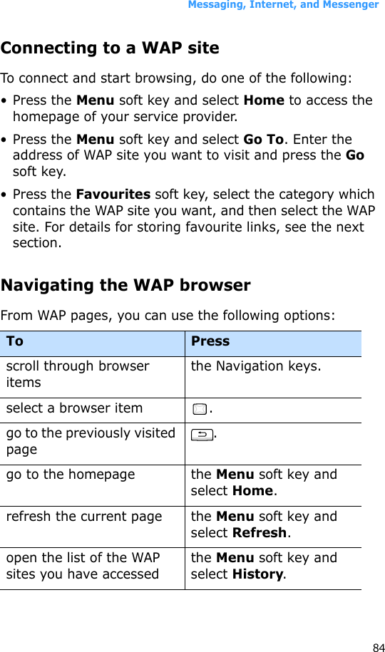 Messaging, Internet, and Messenger84Connecting to a WAP siteTo connect and start browsing, do one of the following:• Press the Menu soft key and select Home to access the homepage of your service provider.• Press the Menu soft key and select Go To. Enter the address of WAP site you want to visit and press the Go soft key.• Press the Favourites soft key, select the category which contains the WAP site you want, and then select the WAP site. For details for storing favourite links, see the next section.Navigating the WAP browserFrom WAP pages, you can use the following options:To Press scroll through browser itemsthe Navigation keys.select a browser item .go to the previously visited page.go to the homepage the Menu soft key and select Home.refresh the current page the Menu soft key and select Refresh.open the list of the WAP sites you have accessedthe Menu soft key and select History.
