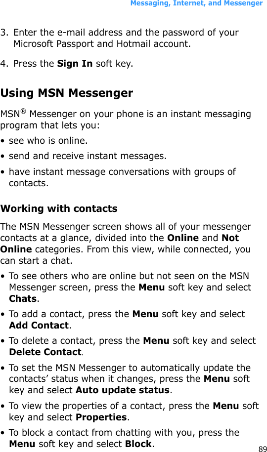 Messaging, Internet, and Messenger893. Enter the e-mail address and the password of your Microsoft Passport and Hotmail account.4. Press the Sign In soft key.Using MSN MessengerMSN® Messenger on your phone is an instant messaging program that lets you:• see who is online.• send and receive instant messages.• have instant message conversations with groups of contacts.Working with contactsThe MSN Messenger screen shows all of your messenger contacts at a glance, divided into the Online and Not Online categories. From this view, while connected, you can start a chat. • To see others who are online but not seen on the MSN Messenger screen, press the Menu soft key and select Chats.• To add a contact, press the Menu soft key and select Add Contact.• To delete a contact, press the Menu soft key and select Delete Contact.• To set the MSN Messenger to automatically update the contacts’ status when it changes, press the Menu soft key and select Auto update status.• To view the properties of a contact, press the Menu soft key and select Properties.• To block a contact from chatting with you, press the Menu soft key and select Block.