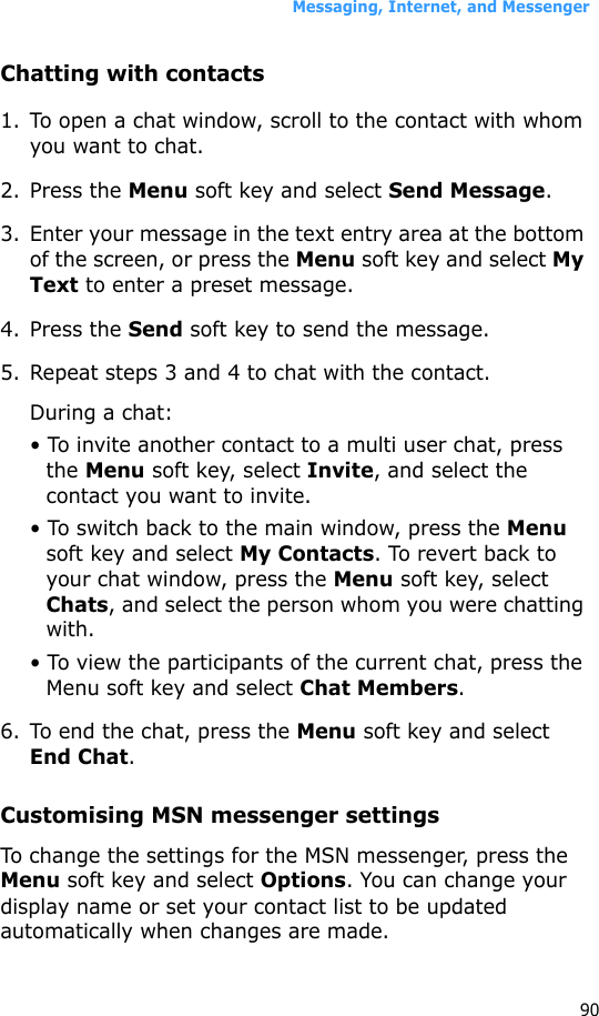 Messaging, Internet, and Messenger90Chatting with contacts1. To open a chat window, scroll to the contact with whom you want to chat. 2. Press the Menu soft key and select Send Message. 3. Enter your message in the text entry area at the bottom of the screen, or press the Menu soft key and select My Text to enter a preset message. 4. Press the Send soft key to send the message.5. Repeat steps 3 and 4 to chat with the contact.During a chat:• To invite another contact to a multi user chat, press the Menu soft key, select Invite, and select the contact you want to invite.• To switch back to the main window, press the Menu soft key and select My Contacts. To revert back to your chat window, press the Menu soft key, select Chats, and select the person whom you were chatting with.• To view the participants of the current chat, press the Menu soft key and select Chat Members.6. To end the chat, press the Menu soft key and select End Chat.Customising MSN messenger settingsTo change the settings for the MSN messenger, press the Menu soft key and select Options. You can change your display name or set your contact list to be updated automatically when changes are made.